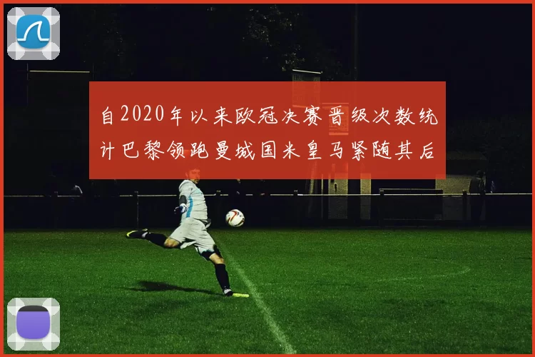 自2020年以来欧冠决赛晋级次数统计巴黎领跑曼城国米皇马紧随其后