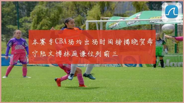 本赛季CBA场均出场时间榜揭晓贺希宁陆文博林庭谦位列前三