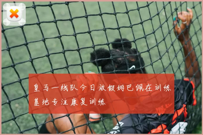 皇马一线队今日放假姆巴佩在训练基地专注康复训练