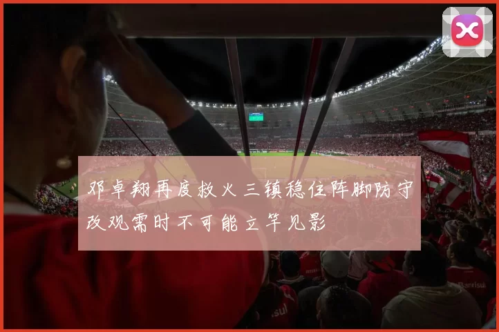 邓卓翔再度救火三镇稳住阵脚防守改观需时不可能立竿见影