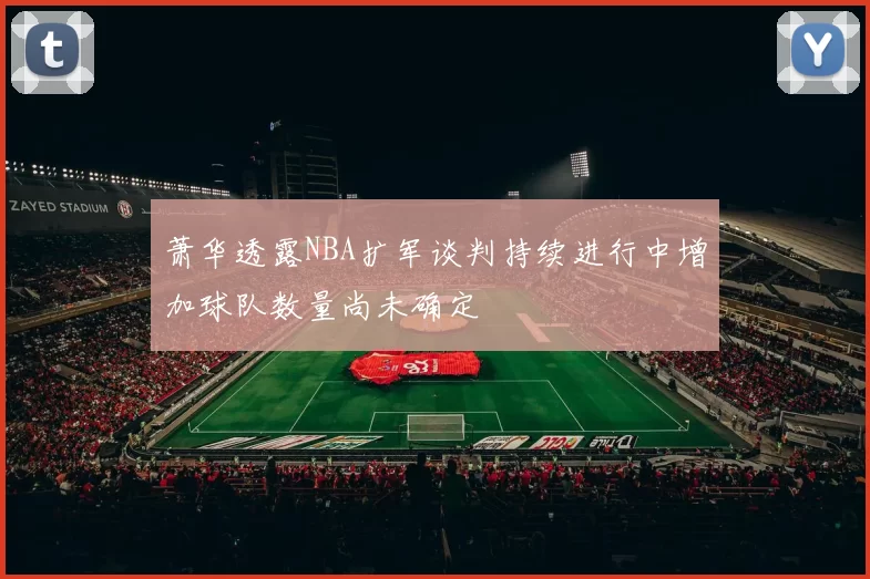 萧华透露NBA扩军谈判持续进行中增加球队数量尚未确定