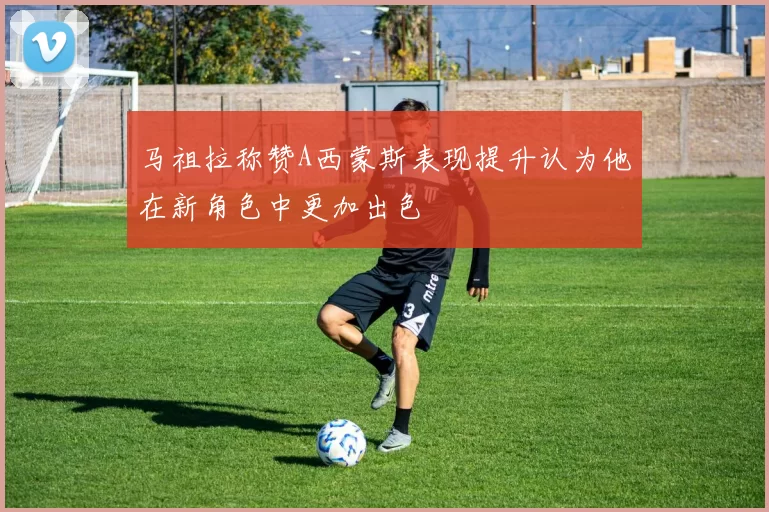 马祖拉称赞A西蒙斯表现提升认为他在新角色中更加出色