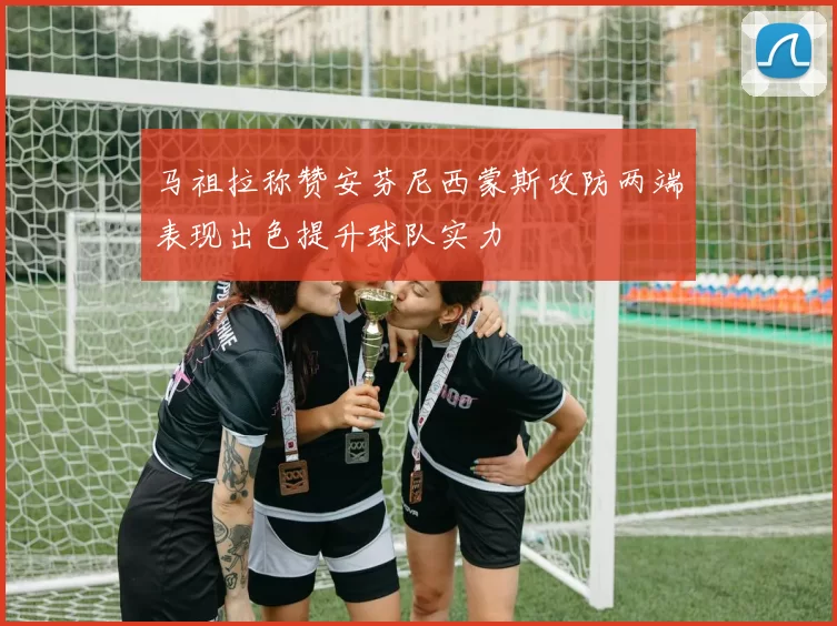 马祖拉称赞安芬尼西蒙斯攻防两端表现出色提升球队实力