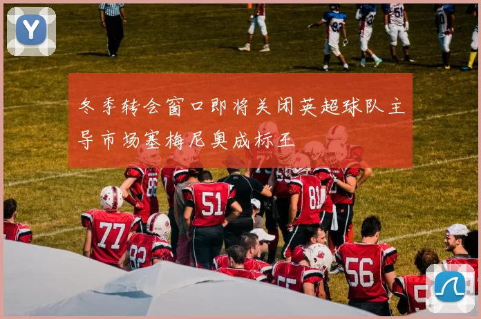 冬季转会窗口即将关闭英超球队主导市场塞梅尼奥成标王