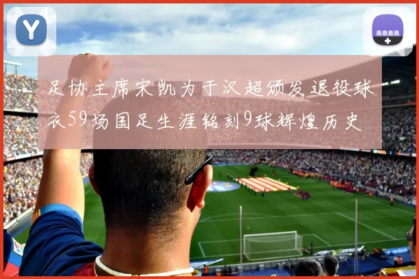 足协主席宋凯为于汉超颁发退役球衣59场国足生涯铭刻9球辉煌历史