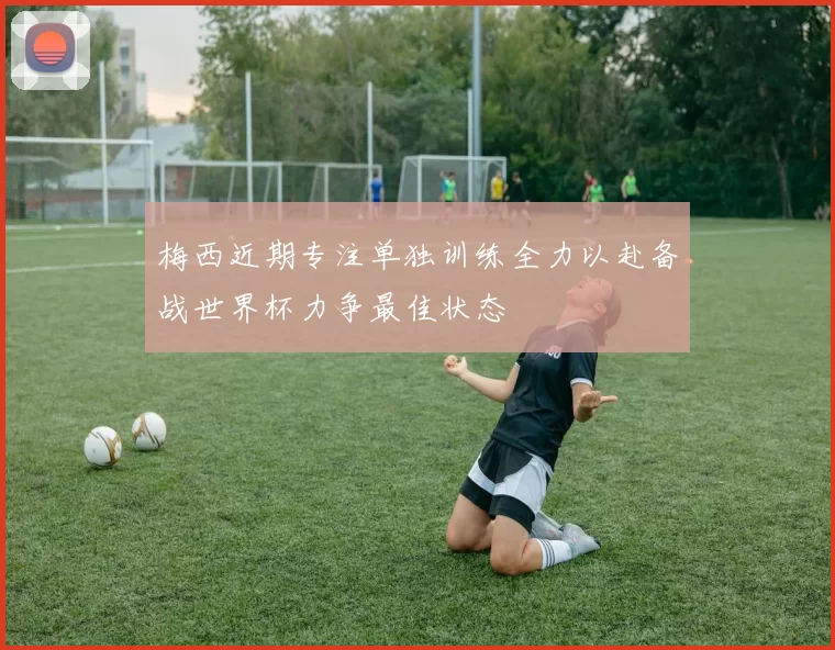 梅西近期专注单独训练全力以赴备战世界杯力争最佳状态