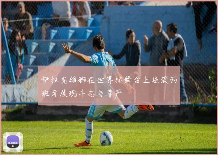 伊拉克雄狮在世界杯舞台上逆袭西班牙展现斗志与尊严