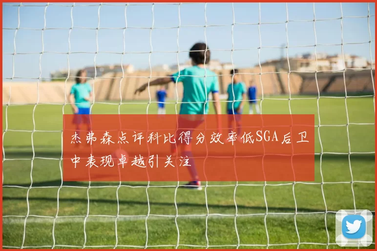 杰弗森点评科比得分效率低SGA后卫中表现卓越引关注