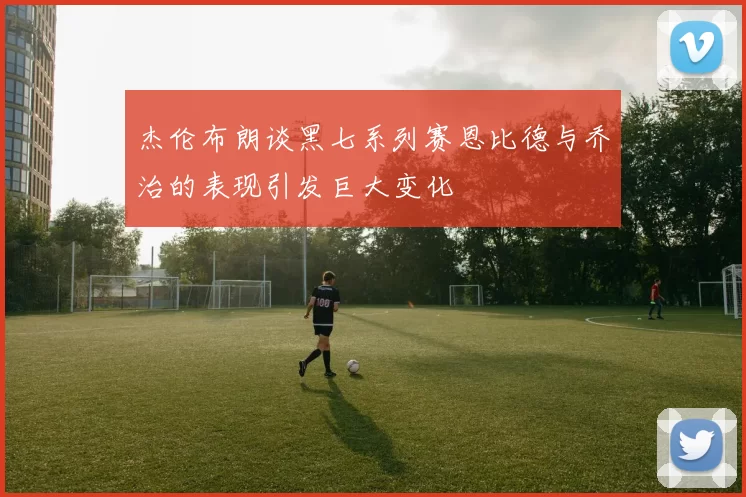 杰伦布朗谈黑七系列赛恩比德与乔治的表现引发巨大变化