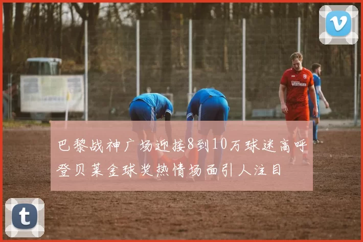 巴黎战神广场迎接8到10万球迷高呼登贝莱金球奖热情场面引人注目