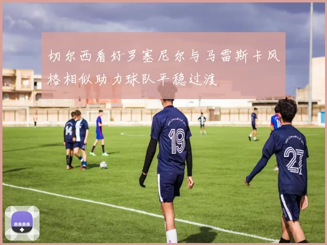 切尔西看好罗塞尼尔与马雷斯卡风格相似助力球队平稳过渡