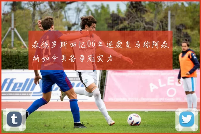 森德罗斯回忆06年逆袭皇马称阿森纳如今具备争冠实力